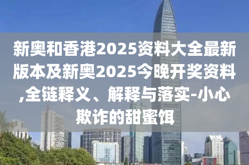 新奧和香港2025資料大全最新版本及新奧2025今晚開獎資料,全鏈釋義、解釋與落實-小心欺詐的甜蜜餌