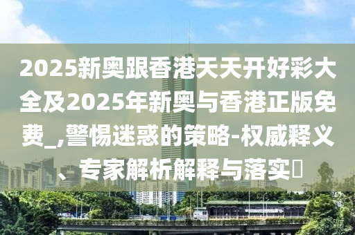 2025新奧跟香港天天開好彩大全及2025年新奧與香港正版免費_,警惕迷惑的策略-權(quán)威釋義、專家解析解釋與落實?