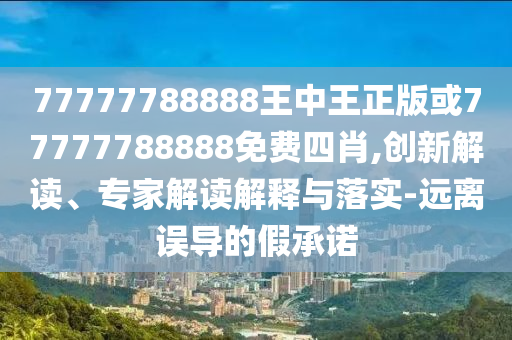77777788888王中王正版或77777788888免費(fèi)四肖,創(chuàng)新解讀、專家解讀解釋與落實(shí)-遠(yuǎn)離誤導(dǎo)的假承諾