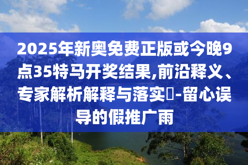 2025年新奧免費(fèi)正版或今晚9點(diǎn)35特馬開(kāi)獎(jiǎng)結(jié)果,前沿釋義、專(zhuān)家解析解釋與落實(shí)?-留心誤導(dǎo)的假推廣雨