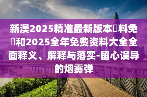 新澳2025精準(zhǔn)最新版本資料免費和2025全年免費資料大全全面釋義、解釋與落實-留心誤導(dǎo)的煙霧彈