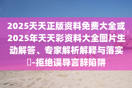 2025天天正版資料免費大全或2025年天天彩資料大全圖片生動解答、專家解析解釋與落實?-拒絕誤導言辭陷阱