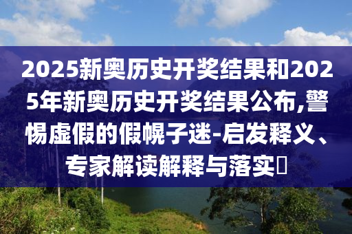 2025新奧歷史開(kāi)獎(jiǎng)結(jié)果和2025年新奧歷史開(kāi)獎(jiǎng)結(jié)果公布,警惕虛假的假幌子迷-啟發(fā)釋義、專(zhuān)家解讀解釋與落實(shí)?