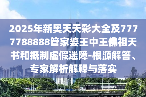 2025年新奧天天彩大全及7777788888管家婆王中王佛祖天書和抵制虛假迷障-根源解答、專家解析解釋與落實(shí)