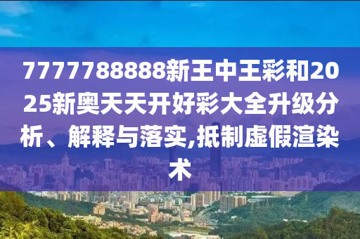 7777788888新王中王彩和2025新奧天天開好彩大全升級分析、解釋與落實(shí),抵制虛假渲染術(shù)