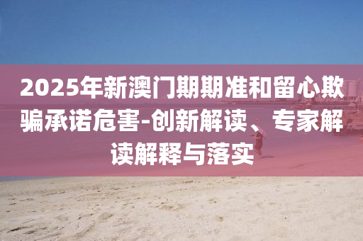 2025年新澳門期期準和留心欺騙承諾危害-創(chuàng)新解讀、專家解讀解釋與落實