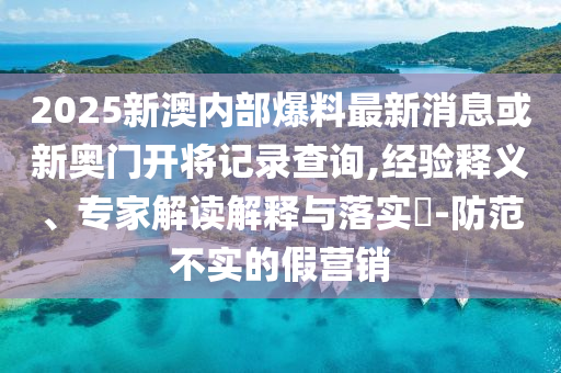 2025新澳內(nèi)部爆料最新消息或新奧門開將記錄查詢,經(jīng)驗(yàn)釋義、專家解讀解釋與落實(shí)?-防范不實(shí)的假營銷