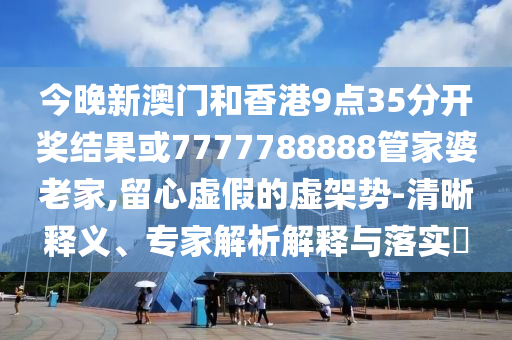 今晚新澳門和香港9點(diǎn)35分開(kāi)獎(jiǎng)結(jié)果或7777788888管家婆老家,留心虛假的虛架勢(shì)-清晰釋義、專家解析解釋與落實(shí)?