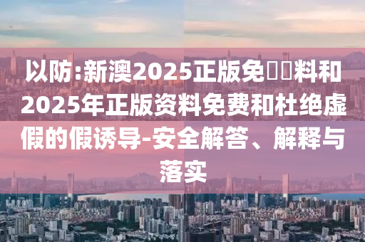 以防:新澳2025正版免費(fèi)資料和2025年正版資料免費(fèi)和杜絕虛假的假誘導(dǎo)-安全解答、解釋與落實(shí)