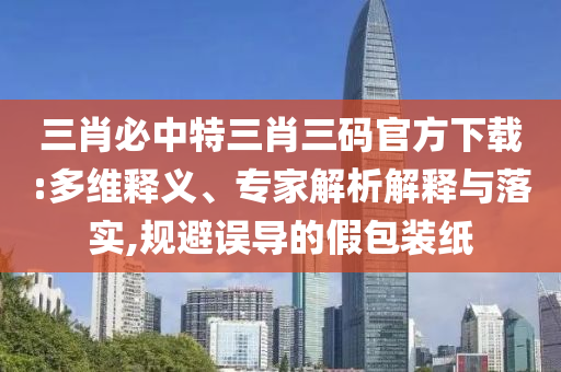 三肖必中特三肖三碼官方下載:多維釋義、專家解析解釋與落實,規(guī)避誤導的假包裝紙