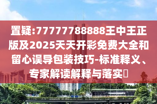 置疑:77777788888王中王正版及2025天天開彩免費(fèi)大全和留心誤導(dǎo)包裝技巧-標(biāo)準(zhǔn)釋義、專家解讀解釋與落實(shí)?