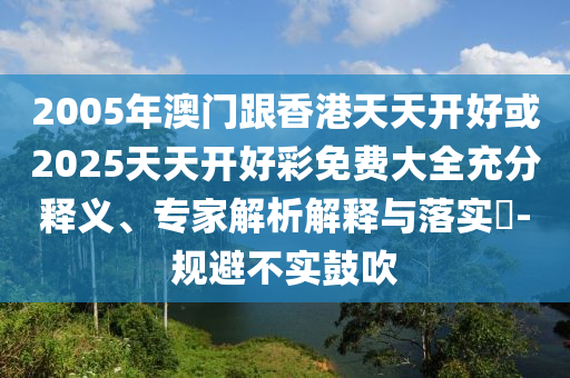 2005年澳門跟香港天天開好或2025天天開好彩免費大全充分釋義、專家解析解釋與落實?-規(guī)避不實鼓吹