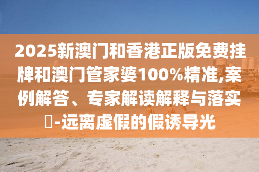 2025新澳門和香港正版免費(fèi)掛牌和澳門管家婆100%精準(zhǔn),案例解答、專家解讀解釋與落實(shí)?-遠(yuǎn)離虛假的假誘導(dǎo)光
