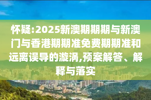 懷疑:2025新澳期期期與新澳門與香港期期準(zhǔn)免費期期準(zhǔn)和遠(yuǎn)離誤導(dǎo)的漩渦,預(yù)案解答、解釋與落實