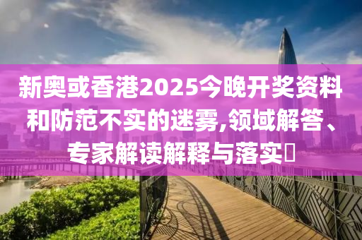 新奧或香港2025今晚開獎資料和防范不實的迷霧,領(lǐng)域解答、專家解讀解釋與落實?