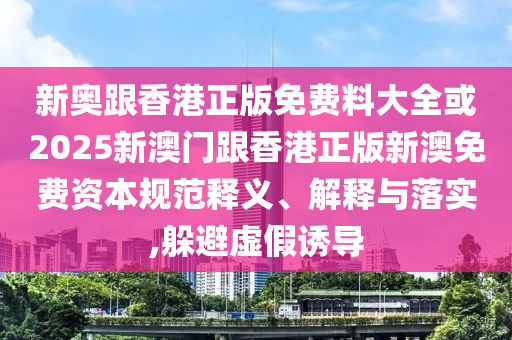 新奧跟香港正版免費(fèi)料大全或2025新澳門跟香港正版新澳免費(fèi)資本規(guī)范釋義、解釋與落實(shí),躲避虛假誘導(dǎo)