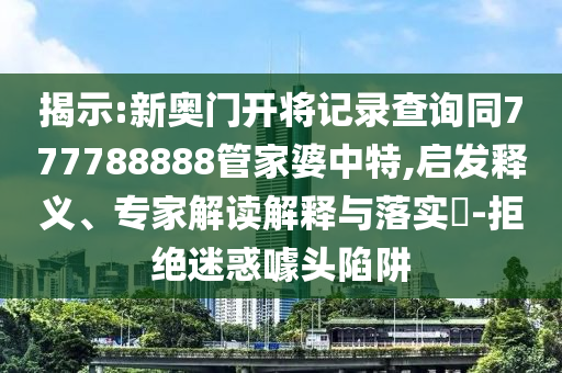 揭示:新奧門開將記錄查詢同777788888管家婆中特,啟發(fā)釋義、專家解讀解釋與落實(shí)?-拒絕迷惑噱頭陷阱