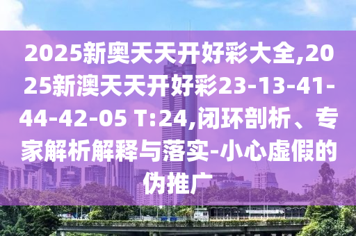 2025新奧天天開(kāi)好彩大全,2025新澳天天開(kāi)好彩23-13-41-44-42-05 T:24,閉環(huán)剖析、專(zhuān)家解析解釋與落實(shí)-小心虛假的偽推廣