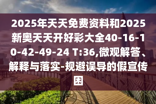 2025年天天免費資料和2025新奧天天開好彩大全40-16-10-42-49-24 T:36,微觀解答、解釋與落實-規(guī)避誤導的假宣傳困