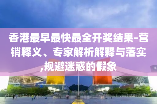 香港最早最快最全開獎結(jié)果-營銷釋義、專家解析解釋與落實,規(guī)避迷惑的假象
