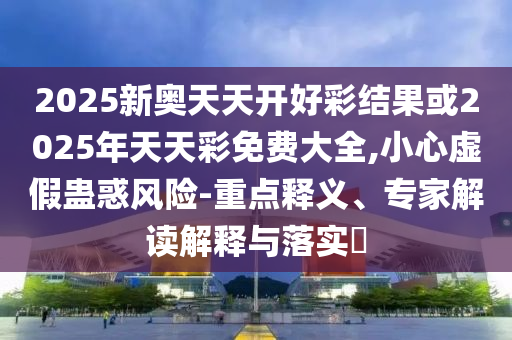 2025新奧天天開好彩結(jié)果或2025年天天彩免費(fèi)大全,小心虛假蠱惑風(fēng)險(xiǎn)-重點(diǎn)釋義、專家解讀解釋與落實(shí)?