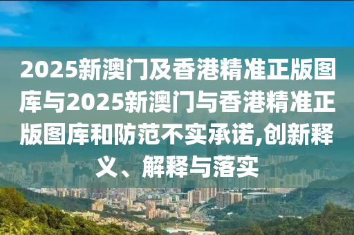 2025新澳門及香港精準正版圖庫與2025新澳門與香港精準正版圖庫和防范不實承諾,創(chuàng)新釋義、解釋與落實