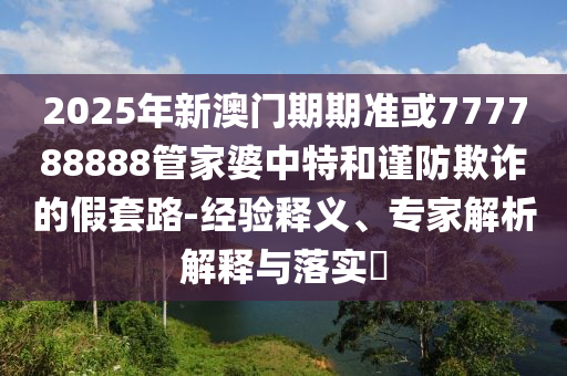 2025年新澳門期期準(zhǔn)或777788888管家婆中特和謹(jǐn)防欺詐的假套路-經(jīng)驗(yàn)釋義、專家解析解釋與落實(shí)?