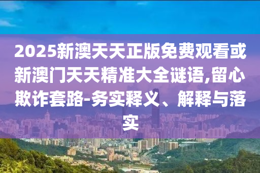 2025新澳天天正版免費(fèi)觀看或新澳門天天精準(zhǔn)大全謎語(yǔ),留心欺詐套路-務(wù)實(shí)釋義、解釋與落實(shí)