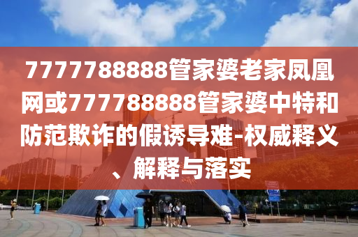 7777788888管家婆老家鳳凰網(wǎng)或777788888管家婆中特和防范欺詐的假誘導(dǎo)難-權(quán)威釋義、解釋與落實(shí)