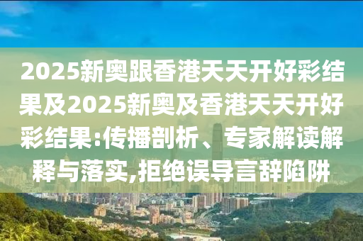 2025新奧跟香港天天開好彩結(jié)果及2025新奧及香港天天開好彩結(jié)果:傳播剖析、專家解讀解釋與落實,拒絕誤導(dǎo)言辭陷阱