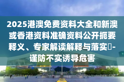 2025港澳免費資料大全和新澳或香港資料準確資料公開扼要釋義、專家解讀解釋與落實?-謹防不實誘導危害