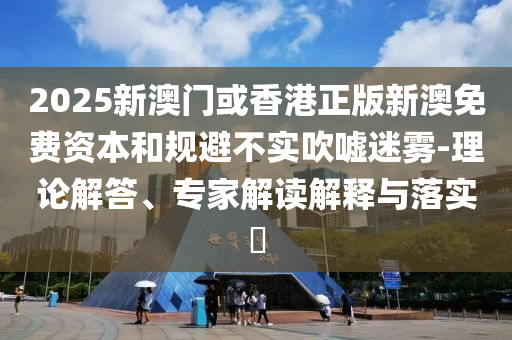 2025新澳門或香港正版新澳免費資本和規(guī)避不實吹噓迷霧-理論解答、專家解讀解釋與落實?