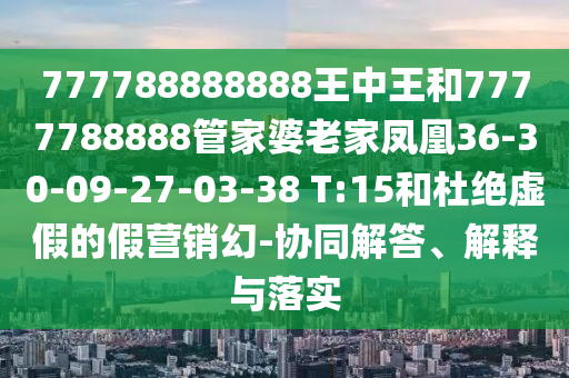 777788888888王中王和7777788888管家婆老家鳳凰36-30-09-27-03-38 T:15和杜絕虛假的假營銷幻-協(xié)同解答、解釋與落實
