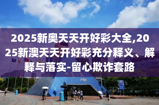 2025新奧天天開好彩大全,2025新澳天天開好彩充分釋義、解釋與落實-留心欺詐套路