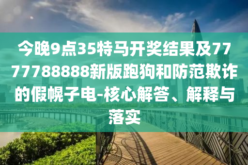 今晚9點35特馬開獎結(jié)果及7777788888新版跑狗和防范欺詐的假幌子電-核心解答、解釋與落實