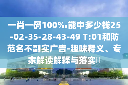 一肖一碼100‰能中多少錢25-02-35-28-43-49 T:01和防范名不副實廣告-趣味釋義、專家解讀解釋與落實?