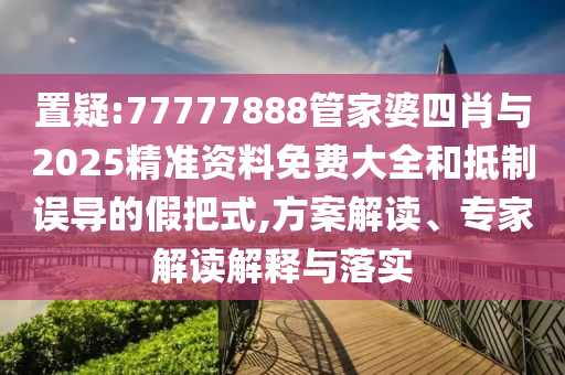 置疑:77777888管家婆四肖與2025精準(zhǔn)資料免費(fèi)大全和抵制誤導(dǎo)的假把式,方案解讀、專家解讀解釋與落實(shí)