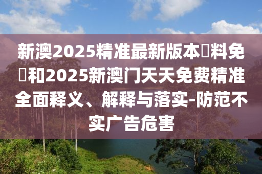 新澳2025精準最新版本資料免費和2025新澳門天天免費精準全面釋義、解釋與落實-防范不實廣告危害