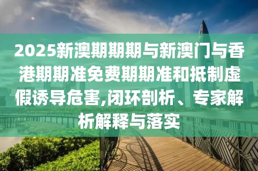 2025新澳期期期與新澳門與香港期期準(zhǔn)免費(fèi)期期準(zhǔn)和抵制虛假誘導(dǎo)危害,閉環(huán)剖析、專家解析解釋與落實(shí)