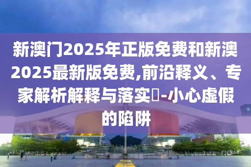 新澳門2025年正版免費和新澳2025最新版免費,前沿釋義、專家解析解釋與落實?-小心虛假的陷阱