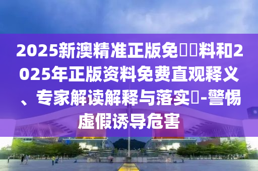 2025新澳精準正版免費資料和2025年正版資料免費直觀釋義、專家解讀解釋與落實?-警惕虛假誘導危害