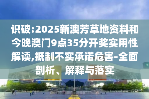 識破:2025新澳芳草地資料和今晚澳門9點35分開獎實用性解讀,抵制不實承諾危害-全面剖析、解釋與落實