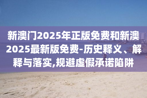 新澳門2025年正版免費(fèi)和新澳2025最新版免費(fèi)-歷史釋義、解釋與落實(shí),規(guī)避虛假承諾陷阱