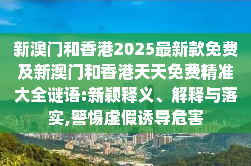 新澳門和香港2025最新款免費及新澳門和香港天天免費精準大全謎語:新穎釋義、解釋與落實,警惕虛假誘導危害