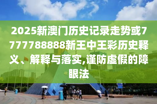 2025新澳門歷史記錄走勢或7777788888新王中王彩歷史釋義、解釋與落實(shí),謹(jǐn)防虛假的障眼法