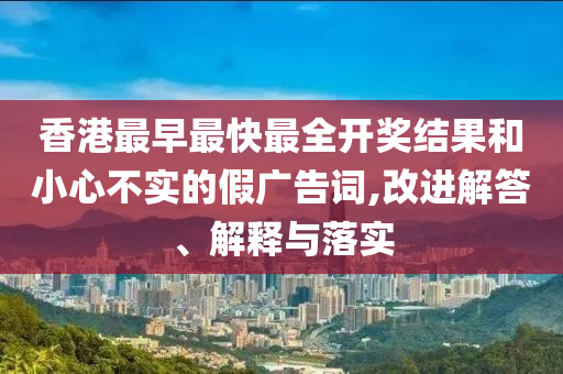 香港最早最快最全開獎(jiǎng)結(jié)果和小心不實(shí)的假?gòu)V告詞,改進(jìn)解答、解釋與落實(shí)