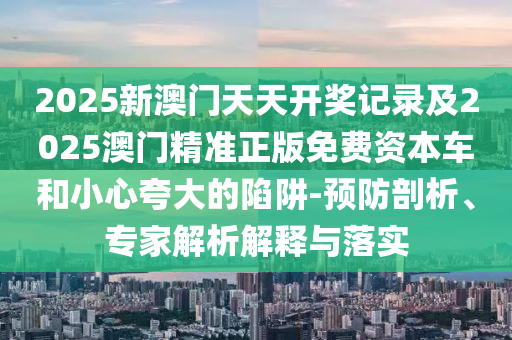 2025新澳門(mén)天天開(kāi)獎(jiǎng)記錄及2025澳門(mén)精準(zhǔn)正版免費(fèi)資本車和小心夸大的陷阱-預(yù)防剖析、專家解析解釋與落實(shí)