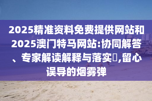 2025精準資料免費提供網(wǎng)站和2025澳門特馬網(wǎng)站:協(xié)同解答、專家解讀解釋與落實?,留心誤導的煙霧彈