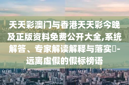 天天彩澳門與香港天天彩今晚及正版資料免費公開大全,系統(tǒng)解答、專家解讀解釋與落實?-遠離虛假的假標榜語
