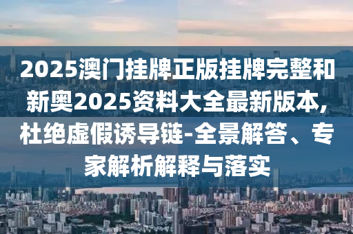 2025澳門掛牌正版掛牌完整和新奧2025資料大全最新版本,杜絕虛假誘導鏈-全景解答、專家解析解釋與落實